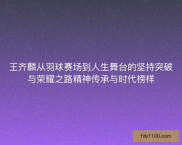 王齐麟从羽球赛场到人生舞台的坚持突破与荣耀之路精神传承与时代榜样